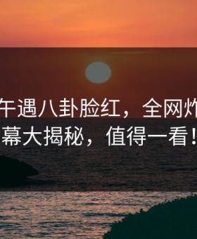 明星中午遇八卦脸红，全网炸锅！内幕大揭秘，值得一看！