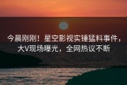 今晨刚刚！星空影视实锤猛料事件，大V现场曝光，全网热议不断