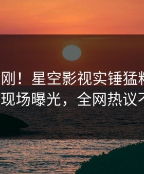 今晨刚刚！星空影视实锤猛料事件，大V现场曝光，全网热议不断