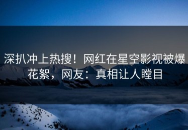 深扒冲上热搜！网红在星空影视被爆花絮，网友：真相让人瞠目