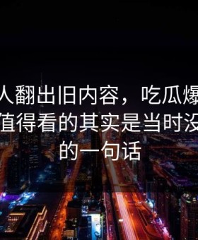 直到有人翻出旧内容，吃瓜爆料51这波真正值得看的其实是当时没人在意的一句话