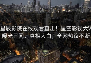 星辰影院在线观看直击！星空影视大V曝光丑闻，真相大白，全网热议不断