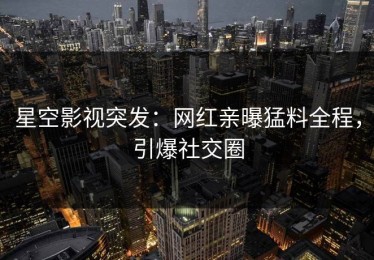 星空影视突发：网红亲曝猛料全程，引爆社交圈