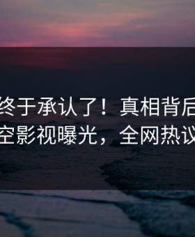 当事人终于承认了！真相背后的故事在星空影视曝光，全网热议不断
