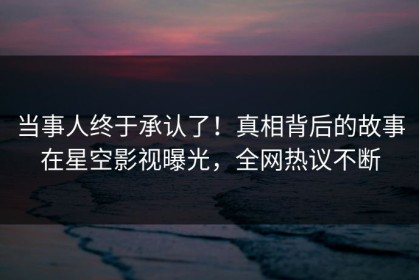 当事人终于承认了！真相背后的故事在星空影视曝光，全网热议不断
