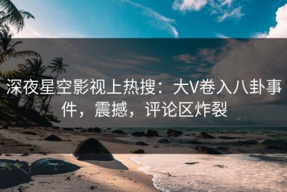 深夜星空影视上热搜：大V卷入八卦事件，震撼，评论区炸裂