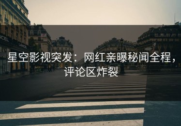 星空影视突发：网红亲曝秘闻全程，评论区炸裂