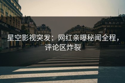 星空影视突发：网红亲曝秘闻全程，评论区炸裂