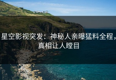 星空影视突发：神秘人亲曝猛料全程，真相让人瞠目