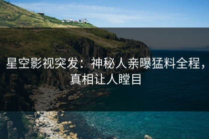 星空影视突发：神秘人亲曝猛料全程，真相让人瞠目