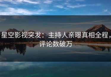 星空影视突发：主持人亲曝真相全程，评论数破万
