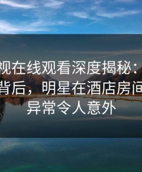 蘑菇影视在线观看深度揭秘：热点事件风波背后，明星在酒店房间的角色异常令人意外