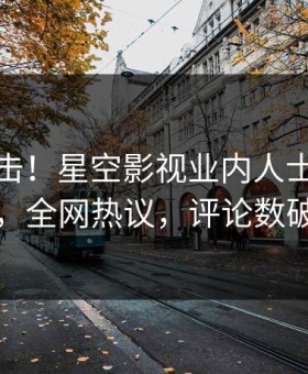 今晨直击！星空影视业内人士曝光丑闻，全网热议，评论数破万