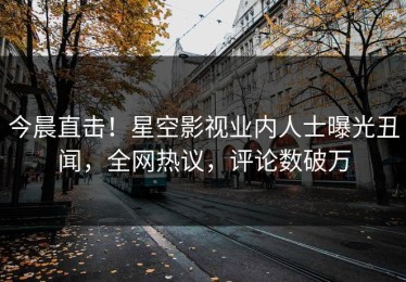 今晨直击！星空影视业内人士曝光丑闻，全网热议，评论数破万