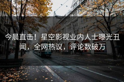 今晨直击！星空影视业内人士曝光丑闻，全网热议，评论数破万