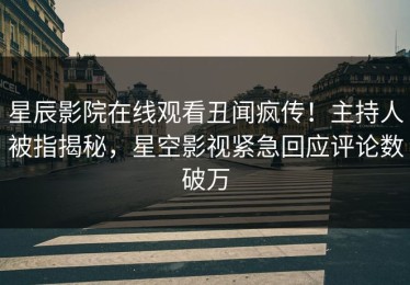 星辰影院在线观看丑闻疯传！主持人被指揭秘，星空影视紧急回应评论数破万