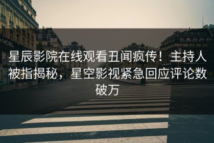 星辰影院在线观看丑闻疯传！主持人被指揭秘，星空影视紧急回应评论数破万