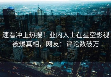 速看冲上热搜！业内人士在星空影视被爆真相，网友：评论数破万