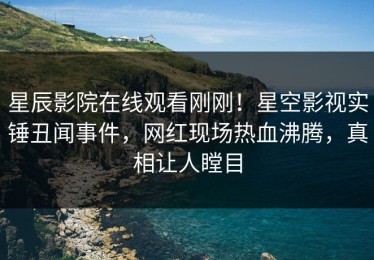 星辰影院在线观看刚刚！星空影视实锤丑闻事件，网红现场热血沸腾，真相让人瞠目