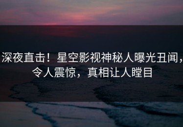 深夜直击！星空影视神秘人曝光丑闻，令人震惊，真相让人瞠目