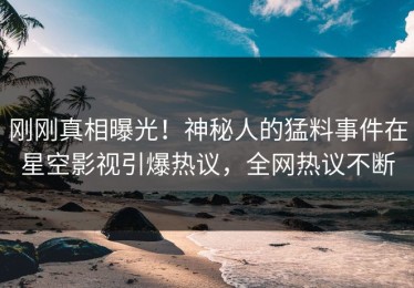 刚刚真相曝光！神秘人的猛料事件在星空影视引爆热议，全网热议不断