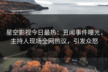 星空影视今日最热：丑闻事件曝光，主持人现场全网热议，引发众怒