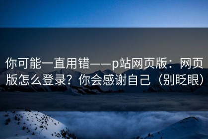 你可能一直用错——p站网页版：网页版怎么登录？你会感谢自己（别眨眼）
