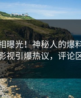 本周真相曝光！神秘人的爆料事件在星空影视引爆热议，评论区炸裂