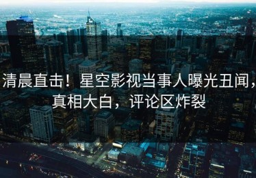 清晨直击！星空影视当事人曝光丑闻，真相大白，评论区炸裂
