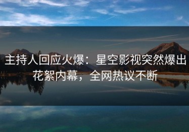 主持人回应火爆：星空影视突然爆出花絮内幕，全网热议不断