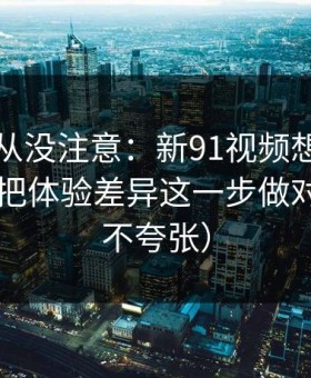 你可能从没注意：新91视频想更对胃口？先把体验差异这一步做对（真的不夸张）