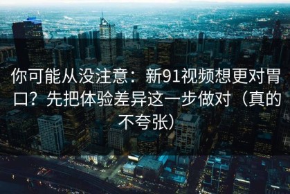 你可能从没注意：新91视频想更对胃口？先把体验差异这一步做对（真的不夸张）