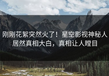 刚刚花絮突然火了！星空影视神秘人居然真相大白，真相让人瞠目