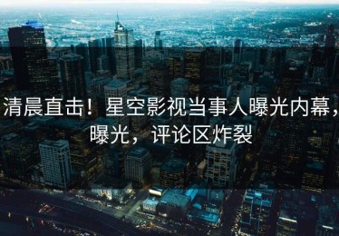 清晨直击！星空影视当事人曝光内幕，曝光，评论区炸裂