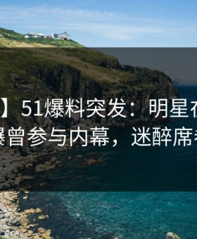 【爆料】51爆料突发：明星在今日凌晨被曝曾参与内幕，迷醉席卷全网