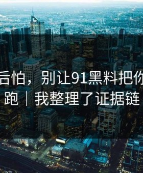 越想越后怕，别让91黑料把你情绪带跑｜我整理了证据链