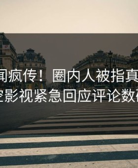 深夜秘闻疯传！圈内人被指真相大白，星空影视紧急回应评论数破万