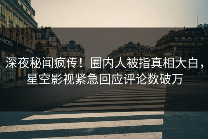 深夜秘闻疯传！圈内人被指真相大白，星空影视紧急回应评论数破万