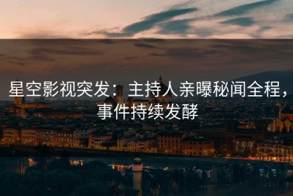 星空影视突发：主持人亲曝秘闻全程，事件持续发酵