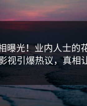清晨真相曝光！业内人士的花絮事件在星空影视引爆热议，真相让人瞠目