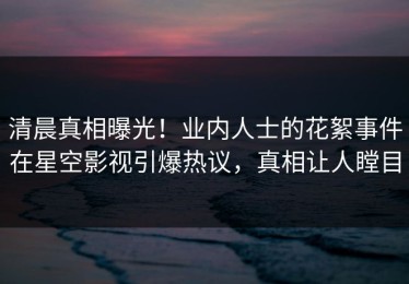 清晨真相曝光！业内人士的花絮事件在星空影视引爆热议，真相让人瞠目