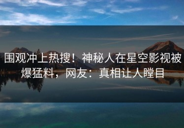 围观冲上热搜！神秘人在星空影视被爆猛料，网友：真相让人瞠目
