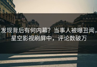 发现背后有何内幕？当事人被曝丑闻，星空影视刷屏中，评论数破万