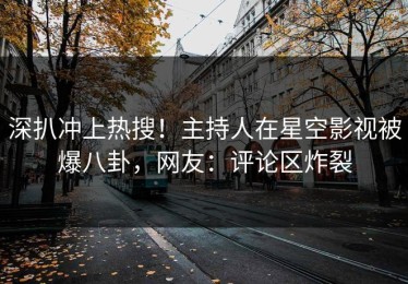 深扒冲上热搜！主持人在星空影视被爆八卦，网友：评论区炸裂