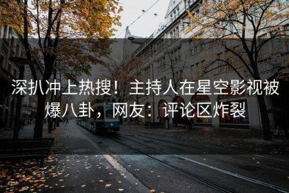 深扒冲上热搜！主持人在星空影视被爆八卦，网友：评论区炸裂