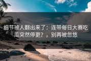 细节被人翻出来了：连带每日大赛吃瓜突然停更？，别再被忽悠