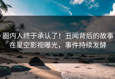 圈内人终于承认了！丑闻背后的故事在星空影视曝光，事件持续发酵