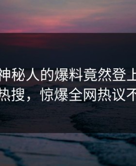 了解！神秘人的爆料竟然登上星空影视热搜，惊爆全网热议不断