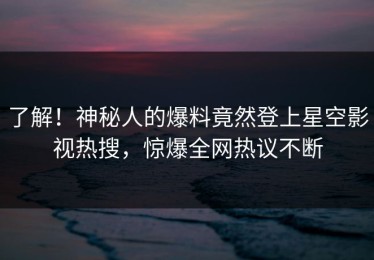 了解！神秘人的爆料竟然登上星空影视热搜，惊爆全网热议不断