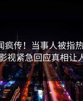 深夜丑闻疯传！当事人被指热血沸腾，星空影视紧急回应真相让人瞠目